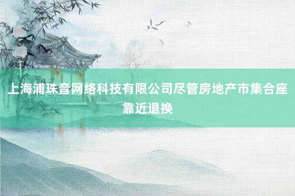 上海浦珠音网络科技有限公司尽管房地产市集合座靠近退换