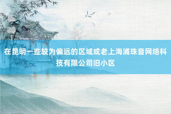 在昆明一些较为偏远的区域或老上海浦珠音网络科技有限公司旧小区